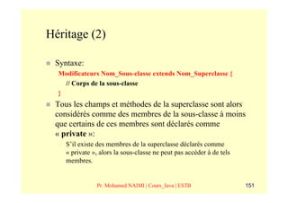 Héritage (2)

 Syntaxe:
  Modificateurs Nom_Sous-classe extends Nom_Superclasse {
    // Corps de la sous-classe
  }
 Tous les champs et méthodes de la superclasse sont alors
 considérés comme des membres de la sous-classe à moins
 que certains de ces membres sont déclarés comme
 « private »:
  –   S’il existe des membres de la superclasse déclarés comme
      « private », alors la sous-classe ne peut pas accéder à de tels
      membres.


                 Pr. Mohamed NAIMI | Cours_Java | ESTB                  151
 