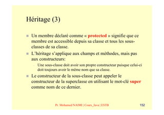 Héritage (3)

 Un membre déclaré comme « protected » signifie que ce
 membre est accessible depuis sa classe et tous les sous-
 classes de sa classe.
 L’héritage s’applique aux champs et méthodes, mais pas
 aux constructeurs:
  –   Une sous-classe doit avoir son propre constructeur puisque celui-ci
      doit toujours avoir le même nom que sa classe.
 Le constructeur de la sous-classe peut appeler le
 constructeur de la superclasse en utilisant le mot-clé super
 comme nom de ce dernier.


                 Pr. Mohamed NAIMI | Cours_Java | ESTB                 152
 