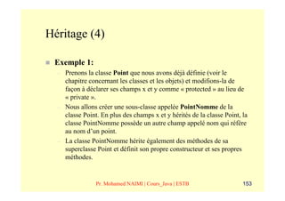 Héritage (4)

 Exemple 1:
  –   Prenons la classe Point que nous avons déjà définie (voir le
      chapitre concernant les classes et les objets) et modifions-la de
      façon à déclarer ses champs x et y comme « protected » au lieu de
      « private ».
  –   Nous allons créer une sous-classe appelée PointNomme de la
      classe Point. En plus des champs x et y hérités de la classe Point, la
      classe PointNomme possède un autre champ appelé nom qui réfère
      au nom d’un point.
  –   La classe PointNomme hérite également des méthodes de sa
      superclasse Point et définit son propre constructeur et ses propres
      méthodes.


                 Pr. Mohamed NAIMI | Cours_Java | ESTB                    153
 
