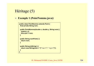 Héritage (5)
 Exemple 1 (PointNomme.java):

  public class PointNomme extends Point {
   final private String nom;

      public PointNomme(double x, double y, String nom) {
        super(x, y);
        this.nom = nom;
      }

      public String nomPoint( ) {
        return nom;
      }

      public String toString( ) {
        return new String(nom + "(" + x + ", " + y + ")");
      }
  }




                      Pr. Mohamed NAIMI | Cours_Java | ESTB   154
 