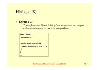 Héritage (8)

 Exemple 2:
  –       L’exemple suivant illustre le fait qu’une sous-classes ne peut pas
          accéder aux champs « private » de sa superclasse:

  class ClasseX {
      private int m;


      public String toString( ) {
          return new String("(" + m + ")");
      }
  }
  …




                        Pr. Mohamed NAIMI | Cours_Java | ESTB                  157
 