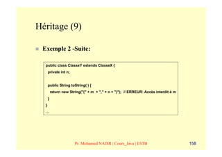 Héritage (9)

 Exemple 2 -Suite:

  public class ClasseY extends ClasseX {
      private int n;


      public String toString( ) {
          return new String("(" + m + "," + n + ")"); // ERREUR: Accès interdit à m
      }
  }
  …




                        Pr. Mohamed NAIMI | Cours_Java | ESTB                         158
 