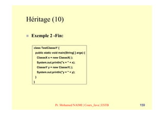 Héritage (10)

 Exemple 2 -Fin:

  class TestClasseY {
      public static void main(String[ ] args) {
          ClasseX x = new ClasseX( );
          System.out.println("x = " + x);
          ClasseY y = new ClasseY( );
          System.out.println("y = " + y);
      }
  }




                        Pr. Mohamed NAIMI | Cours_Java | ESTB   159
 