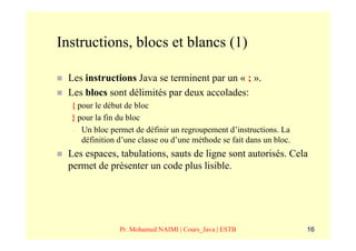 Instructions, blocs et blancs (1)

 Les instructions Java se terminent par un « ; ».
 Les blocs sont délimités par deux accolades:
  { pour le début de bloc
  } pour la fin du bloc
  – Un bloc permet de définir un regroupement d’instructions. La
     définition d’une classe ou d’une méthode se fait dans un bloc.
 Les espaces, tabulations, sauts de ligne sont autorisés. Cela
 permet de présenter un code plus lisible.




                Pr. Mohamed NAIMI | Cours_Java | ESTB                 16
 