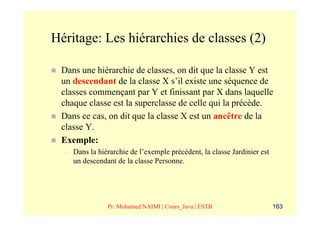 Héritage: Les hiérarchies de classes (2)

 Dans une hiérarchie de classes, on dit que la classe Y est
 un descendant de la classe X s’il existe une séquence de
 classes commençant par Y et finissant par X dans laquelle
 chaque classe est la superclasse de celle qui la précède.
 Dans ce cas, on dit que la classe X est un ancêtre de la
 classe Y.
 Exemple:
  –   Dans la hiérarchie de l’exemple précédent, la classe Jardinier est
      un descendant de la classe Personne.




                 Pr. Mohamed NAIMI | Cours_Java | ESTB                     163
 