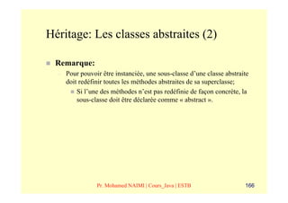 Héritage: Les classes abstraites (2)

 Remarque:
  –   Pour pouvoir être instanciée, une sous-classe d’une classe abstraite
      doit redéfinir toutes les méthodes abstraites de sa superclasse;
          Si l’une des méthodes n’est pas redéfinie de façon concrète, la
          sous-classe doit être déclarée comme « abstract ».




                 Pr. Mohamed NAIMI | Cours_Java | ESTB                  166
 