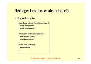Héritage: Les classes abstraites (4)
 Exemple -Suite:
  class Circle extends FormeGeometrique {
   private Point centre;
   private double rayon;


  Circle(Point centre, double rayon) {
       this.centre = centre;
       this.rayon = rayon;
   }
  public Point centre( ) {
       return centre;
   }
  …


                        Pr. Mohamed NAIMI | Cours_Java | ESTB   168
 