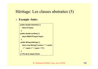 Héritage: Les classes abstraites (5)
 Exemple -Suite:
  public double diametre( ) {
       return 2*rayon;
   }
  public double surface( ) {
       return Math.PI*rayon*rayon;
   }
   public String toString( ) {
       return new String("{ centre = " + centre
        + ", rayon = " + rayon + "}");
   }
  } // Fin de la classe Circle




                      Pr. Mohamed NAIMI | Cours_Java | ESTB   169
 