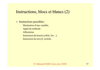 Instructions, blocs et blancs (2)

 Instructions possibles:
  –   Déclaration d’une variable.
  –   Appel de méthode.
  –   Affectation.
  –   Instruction de boucle (while, for…).
  –   Instruction de test (if, switch).




                 Pr. Mohamed NAIMI | Cours_Java | ESTB   17
 