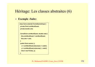 Héritage: Les classes abstraites (6)
 Exemple -Suite:
  class Carre extends FormeGeometrique {
   private Point coinNordOuest;
   private double cote;


   Carre(Point coinNordOuest, double cote) {
       this.coinNordOuest = coinNordOuest;
       this.cote = cote;
   }
   public Point centre( ) {
       x = coinNordOuest.abscisse( ) + cote/2;
       y = coinNordOuest.ordonnee( ) - cote/2;
       return new Point(x, y);
   }




                           Pr. Mohamed NAIMI | Cours_Java | ESTB   170
 