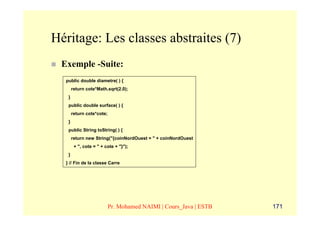 Héritage: Les classes abstraites (7)
 Exemple -Suite:
  public double diametre( ) {
       return cote*Math.sqrt(2.0);
   }
   public double surface( ) {
       return cote*cote;
   }
   public String toString( ) {
       return new String("{coinNordOuest = " + coinNordOuest
        + ", cote = " + cote + "}");
   }
  } // Fin de la classe Carre




                           Pr. Mohamed NAIMI | Cours_Java | ESTB   171
 