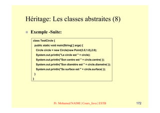 Héritage: Les classes abstraites (8)
 Exemple -Suite:
  class TestCircle {
      public static void main(String[ ] args) {
          Circle circle = new Circle(new Point(3.0,1.0),2.0);
          System.out.println("Le circle est " + circle);
          System.out.println("Son centre est " + circle.centre( ));
          System.out.println("Son diamètre est " + circle.diametre( ));
          System.out.println("Sa surface est " + circle.surface( ));
      }
  }




                         Pr. Mohamed NAIMI | Cours_Java | ESTB            172
 