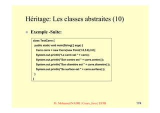 Héritage: Les classes abstraites (10)
 Exemple -Suite:
  class TestCarre {
      public static void main(String[ ] args) {
          Carre carre = new Carre(new Point(1.0,5.0),3.0);
          System.out.println("Le carré est " + carre);
          System.out.println("Son centre est " + carre.centre( ));
          System.out.println("Son diamètre est " + carre.diametre( ));
          System.out.println("Sa surface est " + carre.surface( ));
      }
  }




                        Pr. Mohamed NAIMI | Cours_Java | ESTB            174
 