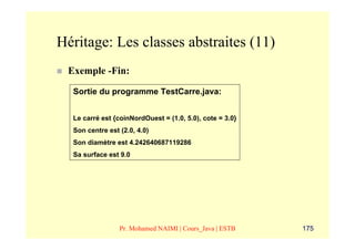 Héritage: Les classes abstraites (11)
 Exemple -Fin:

  Sortie du programme TestCarre.java:


  Le carré est {coinNordOuest = (1.0, 5.0), cote = 3.0}
  Son centre est (2.0, 4.0)
  Son diamètre est 4.242640687119286
  Sa surface est 9.0




                 Pr. Mohamed NAIMI | Cours_Java | ESTB    175
 