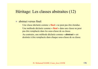 Héritage: Les classes abstraites (12)

 abstract versus final:
  –   Une classe déclarée comme « final » ne peut pas être étendue.
  –   Une méthode déclarée comme « final » dans une classe ne peut
      pas être remplacée dans les sous-classe de sa classe.
  –   Au contraire, une méthode déclarée comme « abstract » est
      destinée à être remplacée dans chaque sous-classe de sa classe.




                 Pr. Mohamed NAIMI | Cours_Java | ESTB                  176
 