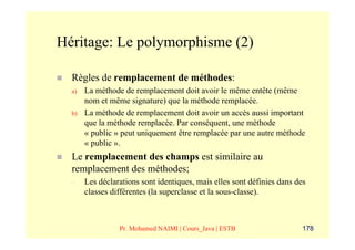 Héritage: Le polymorphisme (2)

  Règles de remplacement de méthodes:
  a)   La méthode de remplacement doit avoir le même entête (même
       nom et même signature) que la méthode remplacée.
  b)   La méthode de remplacement doit avoir un accès aussi important
       que la méthode remplacée. Par conséquent, une méthode
       « public » peut uniquement être remplacée par une autre méthode
       « public ».
  Le remplacement des champs est similaire au
  remplacement des méthodes;
  –    Les déclarations sont identiques, mais elles sont définies dans des
       classes différentes (la superclasse et la sous-classe).



                 Pr. Mohamed NAIMI | Cours_Java | ESTB                   178
 