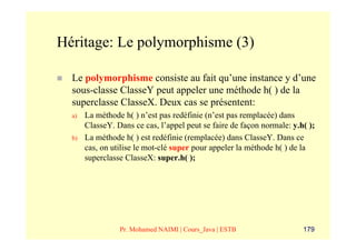 Héritage: Le polymorphisme (3)

  Le polymorphisme consiste au fait qu’une instance y d’une
  sous-classe ClasseY peut appeler une méthode h( ) de la
  superclasse ClasseX. Deux cas se présentent:
  a)   La méthode h( ) n’est pas redéfinie (n’est pas remplacée) dans
       ClasseY. Dans ce cas, l’appel peut se faire de façon normale: y.h( );
  b)   La méthode h( ) est redéfinie (remplacée) dans ClasseY. Dans ce
       cas, on utilise le mot-clé super pour appeler la méthode h( ) de la
       superclasse ClasseX: super.h( );




                 Pr. Mohamed NAIMI | Cours_Java | ESTB                  179
 