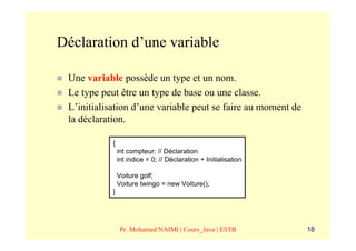 Déclaration d’une variable

 Une variable possède un type et un nom.
 Le type peut être un type de base ou une classe.
 L’initialisation d’une variable peut se faire au moment de
 la déclaration.

            {
                int compteur; // Déclaration
                int indice = 0; // Déclaration + Initialisation

                Voiture golf;
                Voiture twingo = new Voiture();
            }




                 Pr. Mohamed NAIMI | Cours_Java | ESTB            18
 