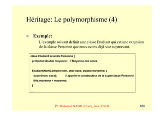 Héritage: Le polymorphisme (4)

      Exemple:
      –   L’exemple suivant définit une classe Etudiant qui est une extension
          de la classe Personne que nous avons déjà vue auparavant.

 class Etudiant extends Personne {
  protected double moyenne; // Moyenne des notes


  Etudiant(NomComplet nom, char sexe, double moyenne) {
      super(nom, sexe);    // appelle le constructeur de la superclasse Personne
      this.moyenne = moyenne;
  }
 …




                     Pr. Mohamed NAIMI | Cours_Java | ESTB                         180
 