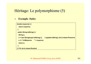 Héritage: Le polymorphisme (5)
      Exemple -Suite:
 double moyenne( ) {
      return moyenne;
  }
  public String toString( ) {
      String s;
      s = new String(super.toString( ));   // appelle toString( ) de la classe Personne
      s += "ntMoyenne:    " + moyenne;
      return s;
  }
 } // Fin de la classe Etudiant




                        Pr. Mohamed NAIMI | Cours_Java | ESTB                             181
 