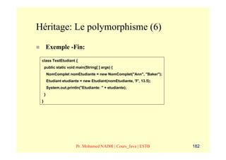 Héritage: Le polymorphisme (6)
         Exemple -Fin:
 class TestEtudiant {
     public static void main(String[ ] args) {
         NomComplet nomEtudiante = new NomComplet("Ann", "Baker");
         Etudiant etudiante = new Etudiant(nomEtudiante, 'F', 13.5);
         System.out.println("Etudiante: " + etudiante);
     }
 }




                          Pr. Mohamed NAIMI | Cours_Java | ESTB        182
 