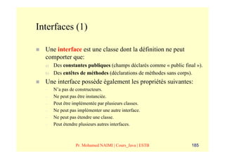 Interfaces (1)

  Une interface est une classe dont la définition ne peut
  comporter que:
  a)   Des constantes publiques (champs déclarés comme « public final »).
  b)   Des entêtes de méthodes (déclarations de méthodes sans corps).
  Une interface possède également les propriétés suivantes:
  –    N’a pas de constructeurs.
  –    Ne peut pas être instanciée.
  –    Peut être implémentée par plusieurs classes.
  –    Ne peut pas implémenter une autre interface.
  –    Ne peut pas étendre une classe.
  –    Peut étendre plusieurs autres interfaces.



                  Pr. Mohamed NAIMI | Cours_Java | ESTB             185
 