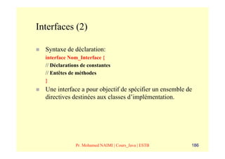 Interfaces (2)

  Syntaxe de déclaration:
  interface Nom_Interface {
  // Déclarations de constantes
  // Entêtes de méthodes
  }
  Une interface a pour objectif de spécifier un ensemble de
  directives destinées aux classes d’implémentation.




               Pr. Mohamed NAIMI | Cours_Java | ESTB      186
 