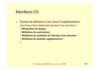Interfaces (3)

  Syntaxe de définition d’une classe d’implémentation:
  class Nom_Classe implements interface Nom_Interface {
  // Déclarations de champs
  // Définitions de constructeurs
  // Définitions des méthodes de l’interface Nom_Interface
  // Définitions de méthodes supplémentaires
  }




               Pr. Mohamed NAIMI | Cours_Java | ESTB         187
 