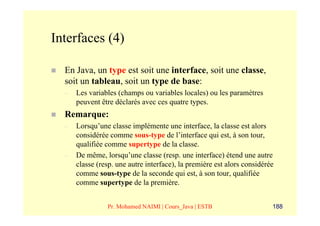 Interfaces (4)

  En Java, un type est soit une interface, soit une classe,
  soit un tableau, soit un type de base:
  –   Les variables (champs ou variables locales) ou les paramètres
      peuvent être déclarés avec ces quatre types.
  Remarque:
  –   Lorsqu’une classe implémente une interface, la classe est alors
      considérée comme sous-type de l’interface qui est, à son tour,
      qualifiée comme supertype de la classe.
  –   De même, lorsqu’une classe (resp. une interface) étend une autre
      classe (resp. une autre interface), la première est alors considérée
      comme sous-type de la seconde qui est, à son tour, qualifiée
      comme supertype de la première.


                Pr. Mohamed NAIMI | Cours_Java | ESTB                    188
 
