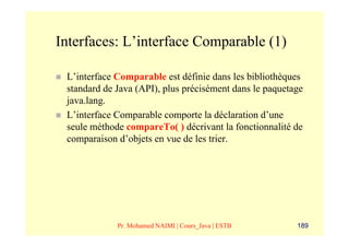 Interfaces: L’interface Comparable (1)

 L’interface Comparable est définie dans les bibliothèques
 standard de Java (API), plus précisément dans le paquetage
 java.lang.
 L’interface Comparable comporte la déclaration d’une
 seule méthode compareTo( ) décrivant la fonctionnalité de
 comparaison d’objets en vue de les trier.




             Pr. Mohamed NAIMI | Cours_Java | ESTB       189
 