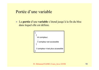 Portée d’une variable

 La portée d’une variable s’étend jusqu’à la fin du bloc
 dans lequel elle est définie.

               {
                   {
                       int compteur;
                       …
                       // compteur est accessible
                   }

                   // compteur n’est plus accessible
               }




             Pr. Mohamed NAIMI | Cours_Java | ESTB         19
 