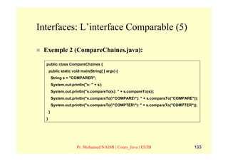 Interfaces: L’interface Comparable (5)

 Exemple 2 (CompareChaines.java):

  public class CompareChaines {
      public static void main(String[ ] args) {
          String s = "COMPARER";
          System.out.println("s: " + s);
          System.out.println("s.compareTo(s): " + s.compareTo(s));
          System.out.println("s.compareTo("COMPARE"): " + s.compareTo("COMPARE"));
          System.out.println("s.compareTo("COMPTER"): " + s.compareTo("COMPTER"));
      }
  }




                         Pr. Mohamed NAIMI | Cours_Java | ESTB                    193
 