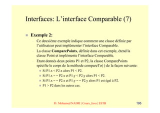 Interfaces: L’interface Comparable (7)

 Exemple 2:
  –   Ce deuxième exemple indique comment une classe définie par
      l’utilisateur peut implémenter l’interface Comparable.
  –   La classe ComparePoints, définie dans cet exemple, étend la
      classe Point et implémente l’interface Comparable.
  –   Etant donnés deux points P1 et P2, la classe ComparePoints
      spécifie le corps de la méthode compareTo( ) de la façon suivante:
         Si P1.x < P2.x alors P1 < P2.
         Si P1.x = = P2.x et P1.y < P2.y alors P1 < P2.
         Si P1.x = = P2.x et P1.y = = P2.y alors P1 est égal à P2.
         P1 > P2 dans les autres cas.




                 Pr. Mohamed NAIMI | Cours_Java | ESTB                 195
 