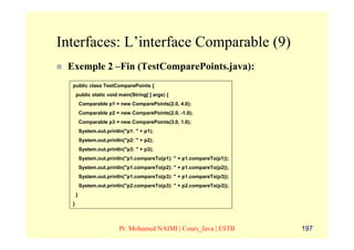 Interfaces: L’interface Comparable (9)
 Exemple 2 –Fin (TestComparePoints.java):
  public class TestComparePoints {
      public static void main(String[ ] args) {
          Comparable p1 = new ComparePoints(2.0, 4.0);
          Comparable p2 = new ComparePoints(2.0, -1.0);
          Comparable p3 = new ComparePoints(3.0, 1.0);
          System.out.println("p1: " + p1);
          System.out.println("p2: " + p2);
          System.out.println("p3: " + p3);
          System.out.println("p1.compareTo(p1): " + p1.compareTo(p1));
          System.out.println("p1.compareTo(p2): " + p1.compareTo(p2));
          System.out.println("p1.compareTo(p3): " + p1.compareTo(p3));
          System.out.println("p2.compareTo(p3): " + p2.compareTo(p3));
      }
  }



                           Pr. Mohamed NAIMI | Cours_Java | ESTB         197
 