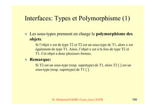 Interfaces: Types et Polymorphisme (1)

 Les sous-types prennent en charge le polymorphisme des
 objets:
  –   Si l’objet x est de type T2 et T2 est un sous-type de T1, alors x est
      également de type T1. Ainsi, l’objet x est à la fois de type T2 et
      T1. Cet objet a donc plusieurs formes.
 Remarque:
  –   Si T2 est un sous-type (resp. supertype) de T1, alors T2 [ ] est un
      sous-type (resp. supertype) de T1 [ ].




                 Pr. Mohamed NAIMI | Cours_Java | ESTB                      199
 