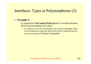 Interfaces: Types et Polymorphisme (2)

 Exemple 1:
  –   Le programme TestComparePoints.java de l’exemple précédent
      illustre le polymorphisme des objets:
         Les objets p1, p2 et p3 sont déclarés avec le type Comparable. Mais,
         ils sont instanciés comme des objets de la classe ComparePoints qui
         est un sous-type de l’interface Comparable.




                 Pr. Mohamed NAIMI | Cours_Java | ESTB                      200
 