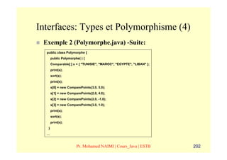 Interfaces: Types et Polymorphisme (4)
 Exemple 2 (Polymorphe.java) -Suite:
  public class Polymorphe {
       public Polymorphe( ) {
       Comparable[ ] s = { "TUNISIE", "MAROC", "EGYPTE", "LIBAN" };
       print(s);
       sort(s);
       print(s);
       s[0] = new ComparePoints(3.0, 5.0);
       s[1] = new ComparePoints(2.0, 4.0);
       s[2] = new ComparePoints(2.0, -1.0);
       s[3] = new ComparePoints(3.0, 1.0);
       print(s);
       sort(s);
       print(s);
   }
  …


                       Pr. Mohamed NAIMI | Cours_Java | ESTB          202
 