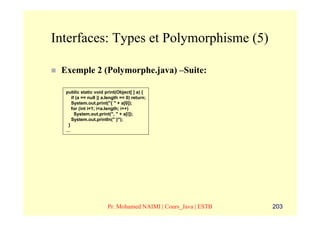 Interfaces: Types et Polymorphisme (5)

 Exemple 2 (Polymorphe.java) –Suite:

  public static void print(Object[ ] a) {
     if (a == null || a.length == 0) return;
     System.out.print("{ " + a[0]);
     for (int i=1; i<a.length; i++)
       System.out.print(", " + a[i]);
     System.out.println(" }");
   }
  …




                       Pr. Mohamed NAIMI | Cours_Java | ESTB   203
 