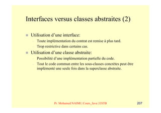 Interfaces versus classes abstraites (2)

 Utilisation d’une interface:
  –   Toute implémentation du contrat est remise à plus tard.
  –   Trop restrictive dans certains cas.
 Utilisation d’une classe abstraite:
  –   Possibilité d’une implémentation partielle du code.
  –   Tout le code commun entre les sous-classes concrètes peut être
      implémenté une seule fois dans la superclasse abstraite.




                 Pr. Mohamed NAIMI | Cours_Java | ESTB                 207
 