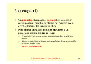 Paquetages (1)

  Un paquetage (en anglais, package) est un dossier
  regroupant un ensemble de classes qui peuvent avoir,
  éventuellement, des liens entre elles.
  Pour ajouter une classe nommée MaClasse à un
  paquetage nommé monpaquetage:
  a)   Créer d’abord un dossier nommé monpaquetage dans le répértoire
       courant.
  b)   Ajouter ensuite l’instruction suivante au début du fichier contenant la
       définition de MaClasse:
       package monpaquetage;




                  Pr. Mohamed NAIMI | Cours_Java | ESTB                          208
 