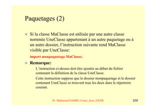 Paquetages (2)

 Si la classe MaClasse est utilisée par une autre classe
 nommée UneClasse appartenant à un autre paquetage ou à
 un autre dossier, l’instruction suivante rend MaClasse
 visible par UneClasse:
 import monpaquetage.MaClasse;
 Remarque:
  –   L’instruction ci-dessus doit être ajoutée au début du fichier
      contenant la définition de la classe UneClasse.
  –   Cette instruction suppose que le dossier monpaquetage et le dossier
      contenant UneClasse se trouvent tous les deux dans le répertoire
      courant.


                 Pr. Mohamed NAIMI | Cours_Java | ESTB                 209
 