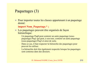 Paquetages (3)

 Pour importer toutes les classes appartenant à un paquetage
 donné:
 import Nom_Paquetage.* ;
 Les paquetages peuvent être organisés de façon
 hiérarchique:
  –   Un paquetage Paq0 peut contenir un autre paquetage (sous-
      paquetage) Paq1 qui peut, à son tour, contenir un autre paquetage
      (sous-paquetage) Paq2 et ainsi de suite.
  –   Dans ce cas, il faut respecter la hiérarchie des paquetages pour
      pouvoir les utiliser.
  –   La hiérarchie doit être également respectée lorsque les paquetages
      sont contenus dans des dossiers.


                 Pr. Mohamed NAIMI | Cours_Java | ESTB                 210
 