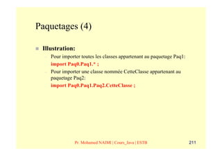 Paquetages (4)

 Illustration:
  –   Pour importer toutes les classes appartenant au paquetage Paq1:
      import Paq0.Paq1.* ;
  –   Pour importer une classe nommée CetteClasse appartenant au
      paquetage Paq2:
      import Paq0.Paq1.Paq2.CetteClasse ;




                 Pr. Mohamed NAIMI | Cours_Java | ESTB                  211
 