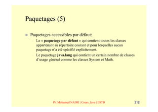 Paquetages (5)

 Paquetages accessibles par défaut:
  –   Le « paquetage par défaut » qui contient toutes les classes
      appartenant au répertoire courant et pour lesquelles aucun
      paquetage n’a été spécifié explicitement.
  –   Le paquetage java.lang qui contient un certain nombre de classes
      d’usage général comme les classes System et Math.




                 Pr. Mohamed NAIMI | Cours_Java | ESTB               212
 