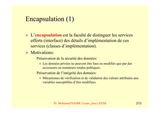 Encapsulation (1)

 L’encapsulation est la faculté de distinguer les services
 offerts (interface) des détails d’implémentation de ces
 services (classes d’implémentation).
 Motivations:
  –   Préservation de la sécurité des données:
          Les données privées ne peuvent être lues ou modifiés que par des
          accesseurs ou mutateurs rendus publiques.
  –   Préservation de l’intégrité des données:
          Mécanismes de vérification et de validation des valeurs attribuées aux
          variables susceptibles d’être modifiées.




                  Pr. Mohamed NAIMI | Cours_Java | ESTB                       213
 