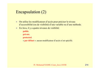 Encapsulation (2)

 On utilise les modificateurs d’accès pour préciser le niveau
 d’accessibilité (ou de visibilité) d’une variable ou d’une méthode.
 En Java, il y a quatre niveaux de visibilité:
  –   public.
  –   private.
  –   protected.
  –   « par défaut »: aucun modificateur d’accès n’est spécifié.




                  Pr. Mohamed NAIMI | Cours_Java | ESTB                214
 