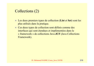 Collections (2)

 Les deux premiers types de collection (List et Set) sont les
 plus utilisés dans la pratique.
 Ces deux types de collection sont définis comme des
 interfaces qui sont étendues et implémentées dans le
 « framework » de collections Java JCF (Java Collections
 Framework).




             Pr. Mohamed NAIMI | Cours_Java | ESTB          218
 