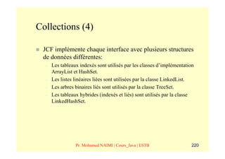 Collections (4)

 JCF implémente chaque interface avec plusieurs structures
 de données différentes:
  –   Les tableaux indexés sont utilisés par les classes d’implémentation
      ArrayList et HashSet.
  –   Les listes linéaires liées sont utilisées par la classe LinkedList.
  –   Les arbres binaires liés sont utilisés par la classe TreeSet.
  –   Les tableaux hybrides (indexés et liés) sont utilisés par la classe
      LinkedHashSet.




                 Pr. Mohamed NAIMI | Cours_Java | ESTB                  220
 