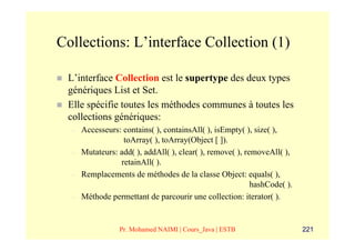 Collections: L’interface Collection (1)

 L’interface Collection est le supertype des deux types
 génériques List et Set.
 Elle spécifie toutes les méthodes communes à toutes les
 collections génériques:
  –   Accesseurs: contains( ), containsAll( ), isEmpty( ), size( ),
                  toArray( ), toArray(Object [ ]).
  –   Mutateurs: add( ), addAll( ), clear( ), remove( ), removeAll( ),
                 retainAll( ).
  –   Remplacements de méthodes de la classe Object: equals( ),
                                                           hashCode( ).
  –   Méthode permettant de parcourir une collection: iterator( ).


                 Pr. Mohamed NAIMI | Cours_Java | ESTB                    221
 