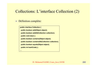 Collections: L’interface Collection (2)

 Définition complète:

  public interface Collection {
   public boolean add(Object object);
   public boolean addAll(Collection collection);
   public void clear( );
   public boolean contains(Object object);
   public boolean containsAll(Collection collection);
   public boolean equals(Object object);
   public int hashCode( );
  …




                   Pr. Mohamed NAIMI | Cours_Java | ESTB   222
 